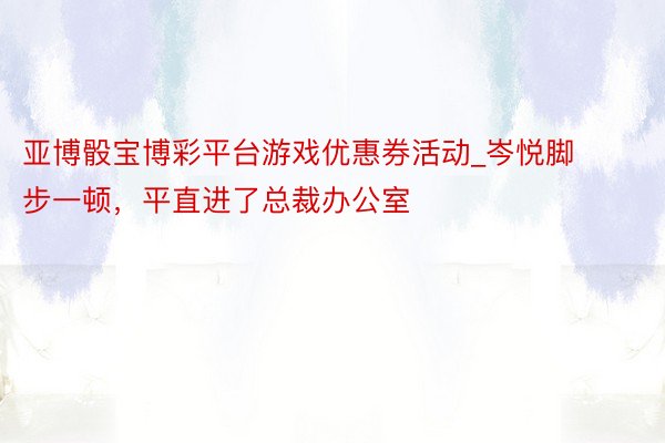 亚博骰宝博彩平台游戏优惠券活动_岑悦脚步一顿，平直进了总裁办公室