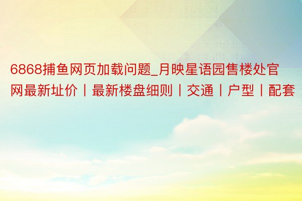 6868捕鱼网页加载问题_月映星语园售楼处官网最新址价丨最新楼盘细则丨交通丨户型丨配套