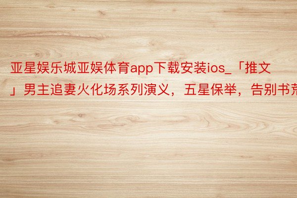 亚星娱乐城亚娱体育app下载安装ios_「推文」男主追妻火化场系列演义，五星保举，告别书荒