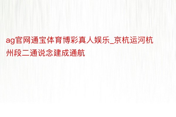 ag官网通宝体育博彩真人娱乐_京杭运河杭州段二通说念建成通航