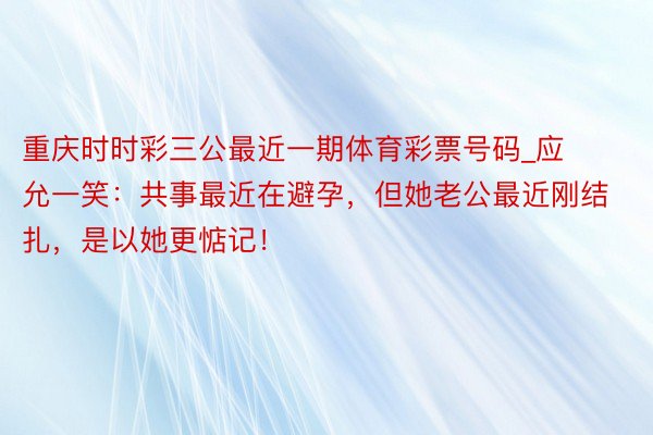 重庆时时彩三公最近一期体育彩票号码_应允一笑：共事最近在避孕，但她老公最近刚结扎，是以她更惦记！