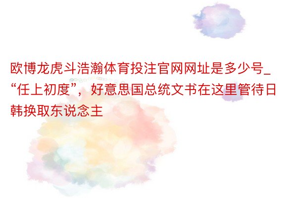 欧博龙虎斗浩瀚体育投注官网网址是多少号_“任上初度”，好意思国总统文书在这里管待日韩换取东说念主