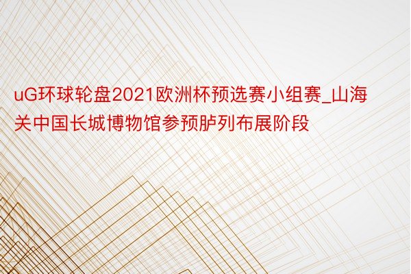 uG环球轮盘2021欧洲杯预选赛小组赛_山海关中国长城博物馆参预胪列布展阶段