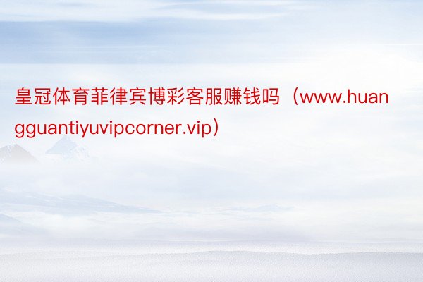 皇冠体育菲律宾博彩客服赚钱吗（www.huangguantiyuvipcorner.vip）