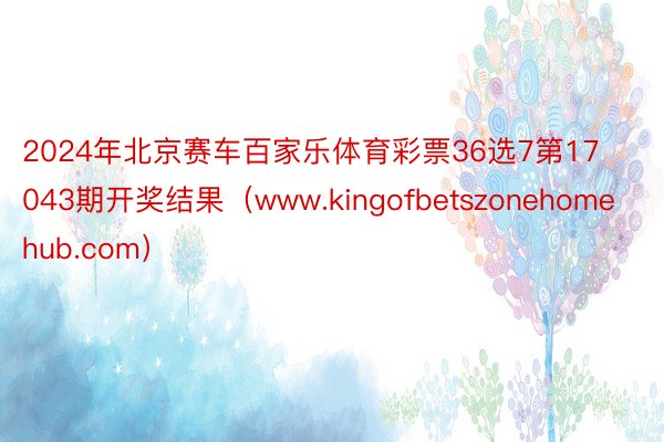 2024年北京赛车百家乐体育彩票36选7第17043期开奖结果（www.kingofbetszonehomehub.com）