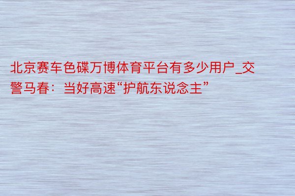 北京赛车色碟万博体育平台有多少用户_交警马春：当好高速“护航东说念主”