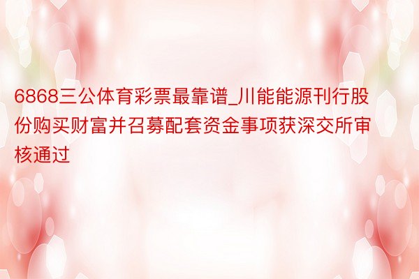 6868三公体育彩票最靠谱_川能能源刊行股份购买财富并召募配套资金事项获深交所审核通过