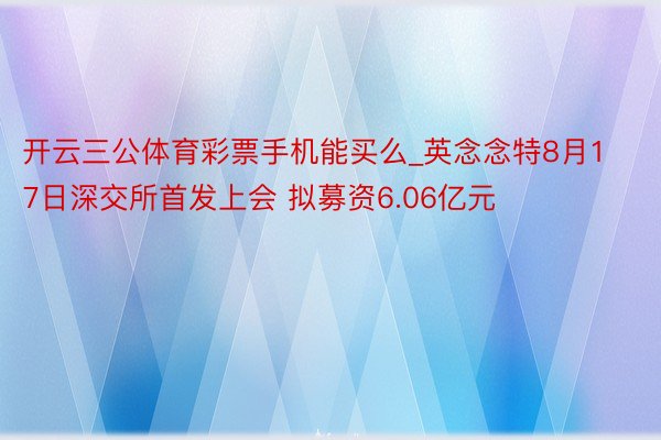 开云三公体育彩票手机能买么_英念念特8月17日深交所首发上会 拟募资6.06亿元