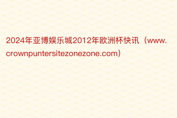 2024年亚博娱乐城2012年欧洲杯快讯（www.crownpuntersitezonezone.com）