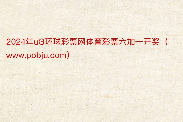 2024年uG环球彩票网体育彩票六加一开奖（www.pobju.com）