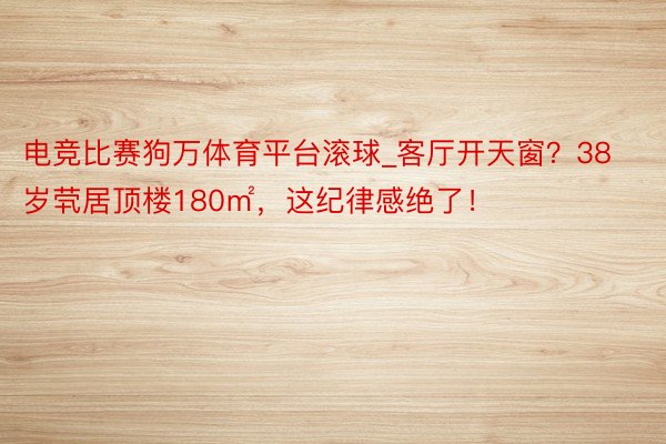 电竞比赛狗万体育平台滚球_客厅开天窗？38岁茕居顶楼180㎡，这纪律感绝了！