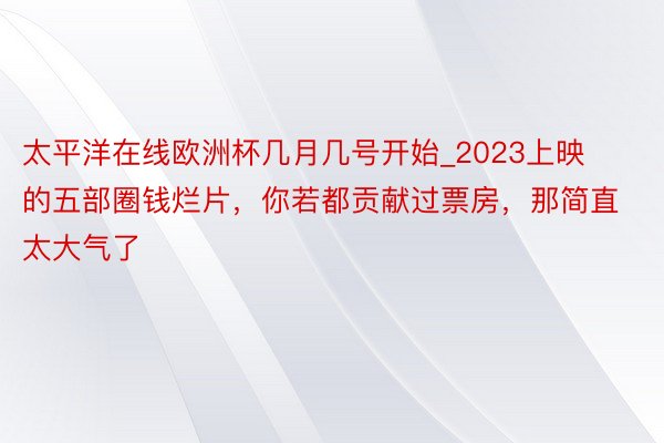 太平洋在线欧洲杯几月几号开始_2023上映的五部圈钱烂片，你若都贡献过票房，那简直太大气了