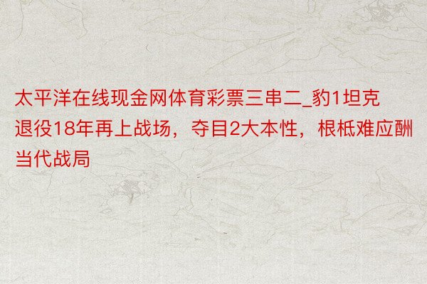 太平洋在线现金网体育彩票三串二_豹1坦克退役18年再上战场，夺目2大本性，根柢难应酬当代战局