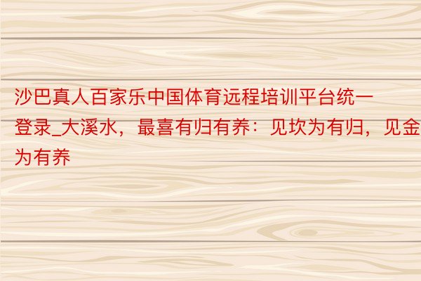 沙巴真人百家乐中国体育远程培训平台统一登录_大溪水，最喜有归有养：见坎为有归，见金为有养