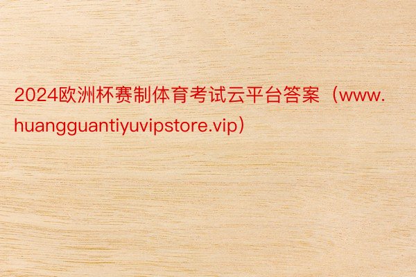 2024欧洲杯赛制体育考试云平台答案（www.huangguantiyuvipstore.vip）