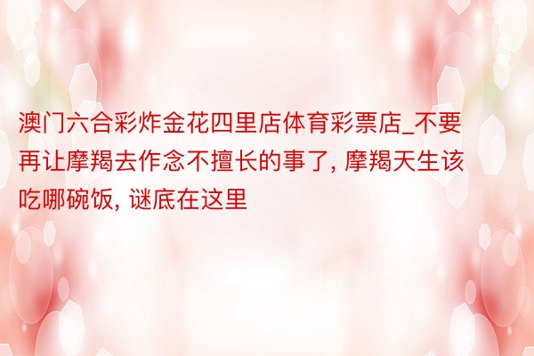 澳门六合彩炸金花四里店体育彩票店_不要再让摩羯去作念不擅长的事了, 摩羯天生该吃哪碗饭, 谜底在这里