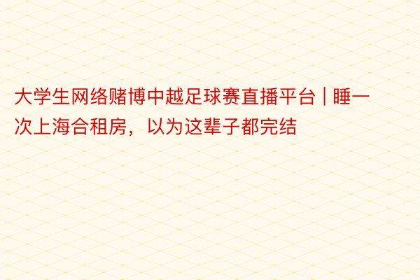 大学生网络赌博中越足球赛直播平台 | 睡一次上海合租房，以为这辈子都完结